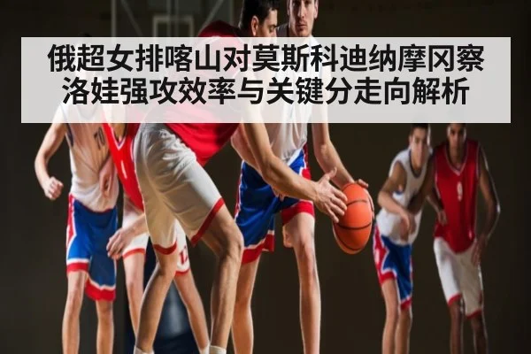 俄超女排喀山对莫斯科迪纳摩冈察洛娃强攻效率与关键分走向解析